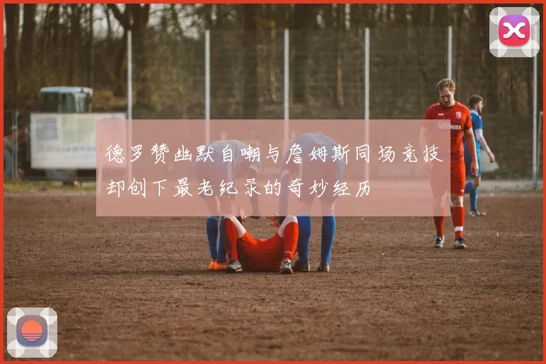 德罗赞幽默自嘲与詹姆斯同场竞技却创下最老纪录的奇妙经历