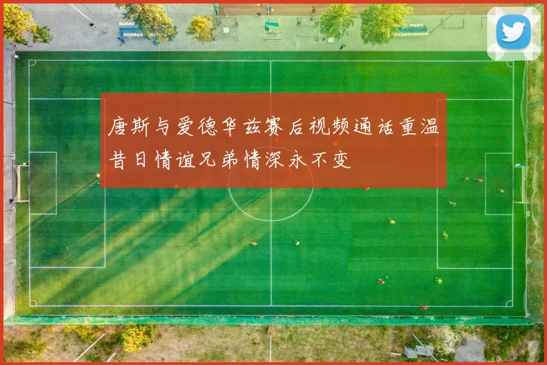 唐斯与爱德华兹赛后视频通话重温昔日情谊兄弟情深永不变