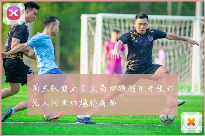 国王队截止日交易回顾超市开张却无人问津的尴尬局面