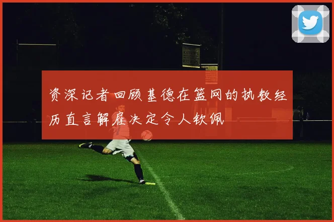 资深记者回顾基德在篮网的执教经历直言解雇决定令人钦佩