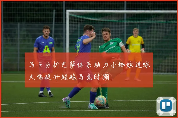 马卡分析巴萨体系助力小蜘蛛进球大幅提升超越马竞时期