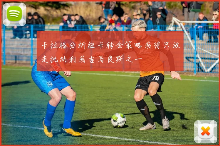 卡拉格分析纽卡转会策略或将只放走托纳利或吉马良斯之一