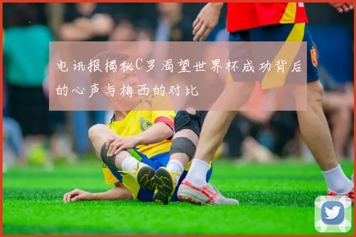 电讯报揭秘C罗渴望世界杯成功背后的心声与梅西的对比