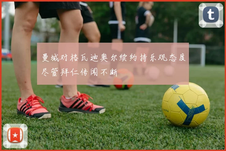 曼城对格瓦迪奥尔续约持乐观态度尽管拜仁传闻不断