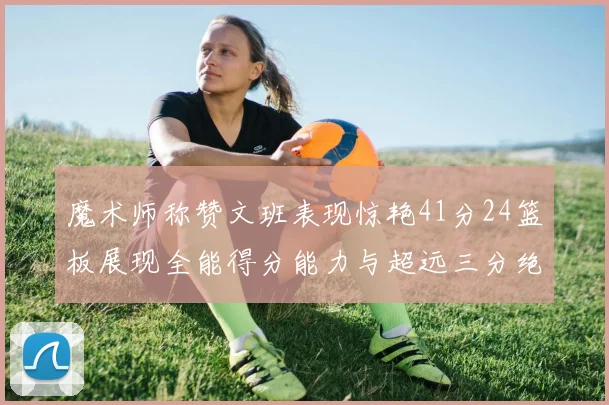 魔术师称赞文班表现惊艳41分24篮板展现全能得分能力与超远三分绝技