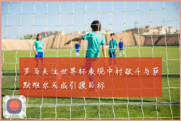 罗马关注世界杯表现中村敬斗与萨默维尔或成引援目标