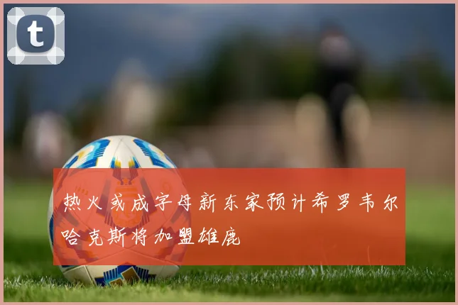 热火或成字母新东家预计希罗韦尔哈克斯将加盟雄鹿