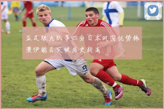 亚足联九队争四分日本巩固优势韩澳伊能否突破历史新高