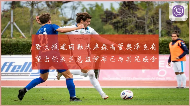 隆戈报道前勒沃库森高管奥泽克有望出任米兰总监伊布已与其完成会面