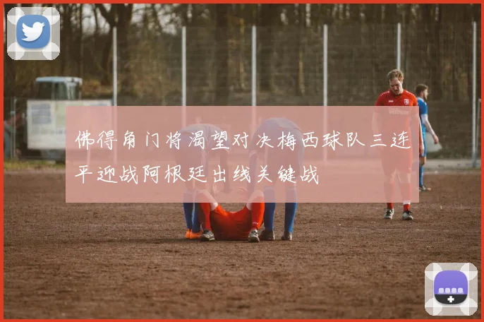 佛得角门将渴望对决梅西球队三连平迎战阿根廷出线关键战