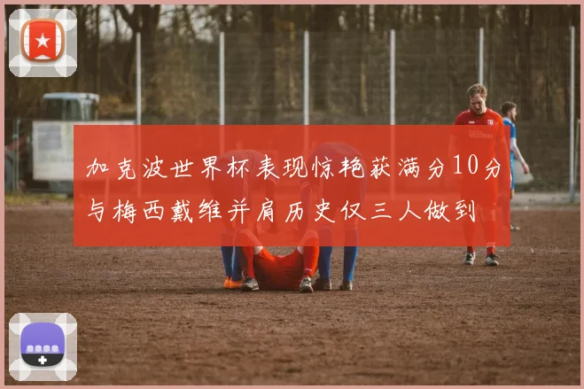 加克波世界杯表现惊艳获满分10分与梅西戴维并肩历史仅三人做到