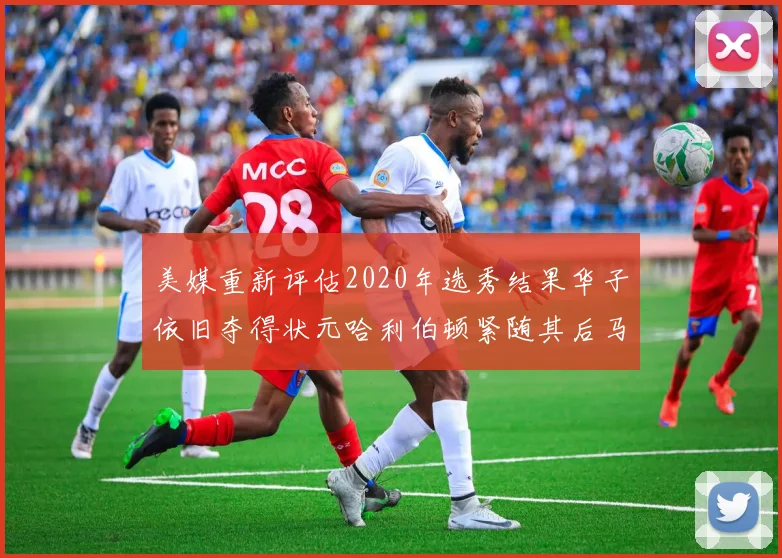 美媒重新评估2020年选秀结果华子依旧夺得状元哈利伯顿紧随其后马克西位列探花