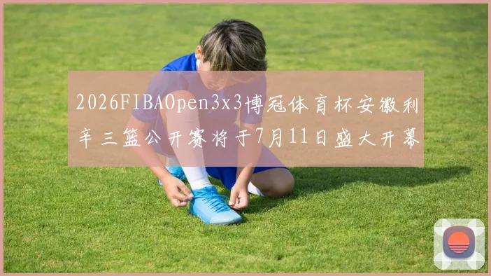2026FIBAOpen3x3博冠体育杯安徽利辛三篮公开赛将于7月11日盛大开幕